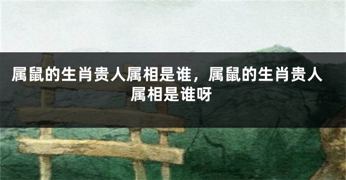 属鼠的生肖贵人属相是谁，属鼠的生肖贵人属相是谁呀