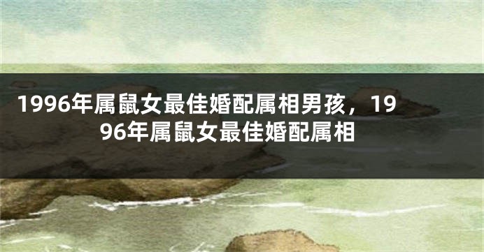 1996年属鼠女最佳婚配属相男孩,1996年属鼠女最佳婚配属相