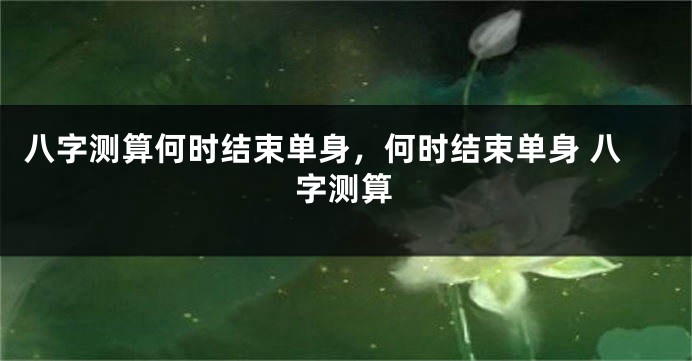 八字测算何时结束单身，何时结束单身 八字测算