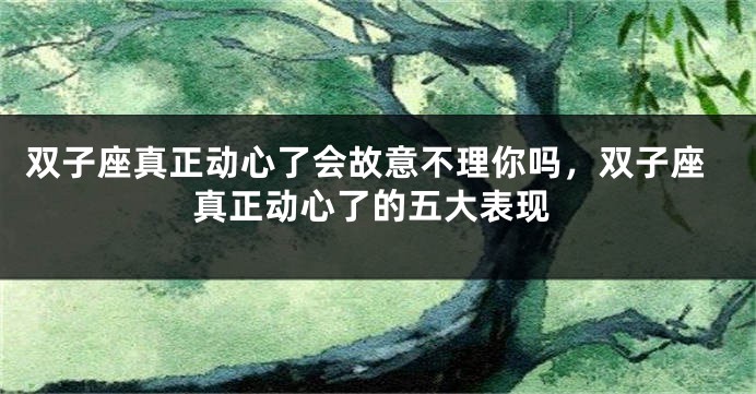 双子座真正动心了会故意不理你吗，双子座真正动心了的五大表现
