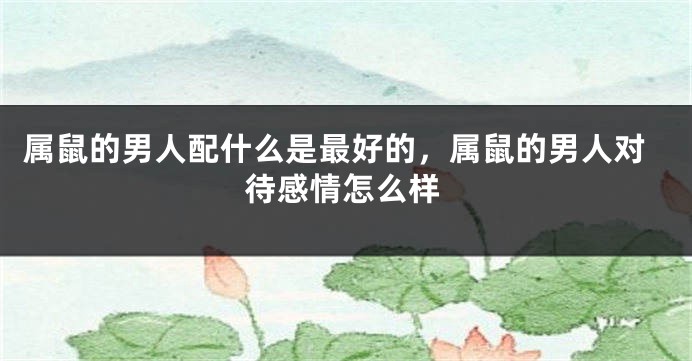 属鼠的男人配什么是最好的，属鼠的男人对待感情怎么样