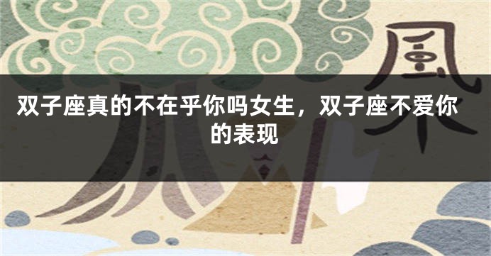 双子座真的不在乎你吗女生，双子座不爱你的表现