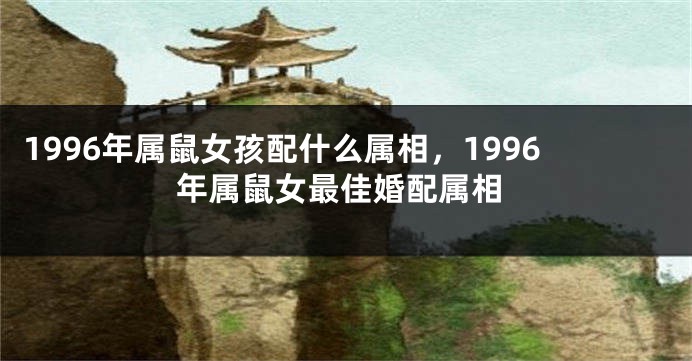 1996年属鼠女孩配什么属相,1996年属鼠女最佳婚配属相