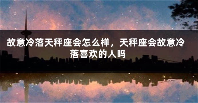 故意冷落天秤座会怎么样，天秤座会故意冷落喜欢的人吗