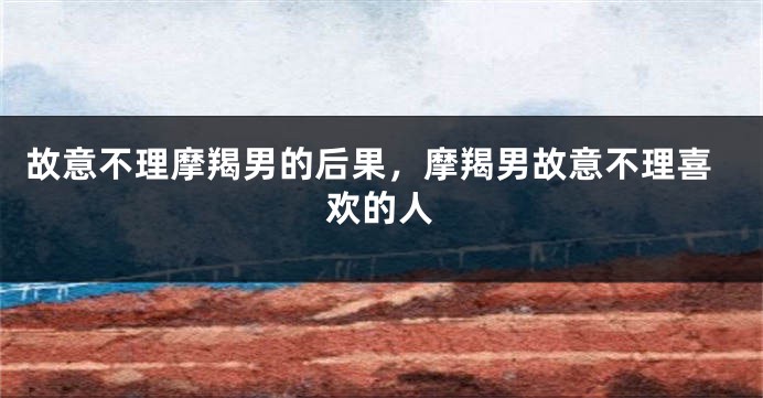 故意不理摩羯男的后果，摩羯男故意不理喜欢的人