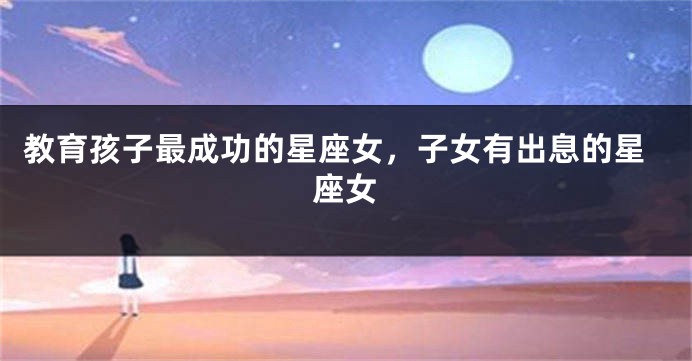 教育孩子最成功的星座女，子女有出息的星座女