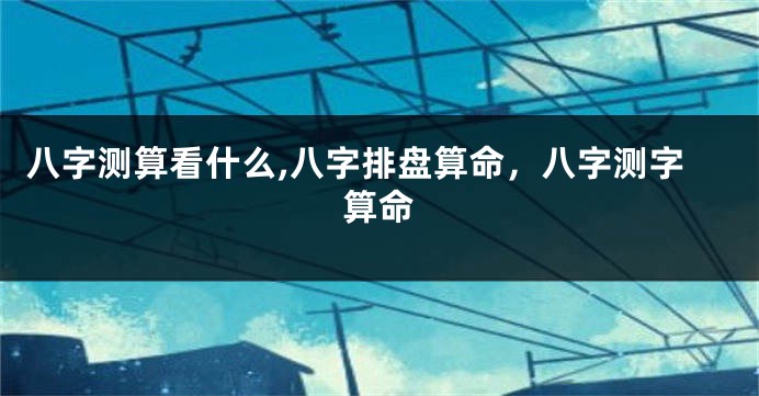 八字测算看什么,八字排盘算命，八字测字算命