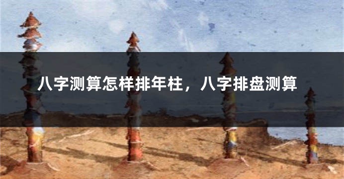 八字测算怎样排年柱，八字排盘测算