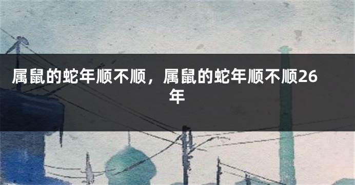 属鼠的蛇年顺不顺，属鼠的蛇年顺不顺26年