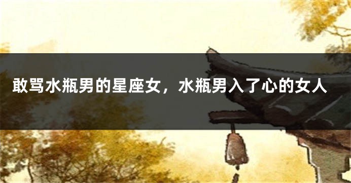 敢骂水瓶男的星座女，水瓶男入了心的女人