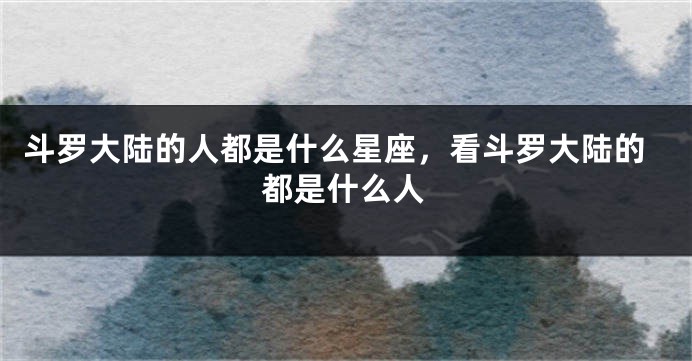 斗罗大陆的人都是什么星座，看斗罗大陆的都是什么人