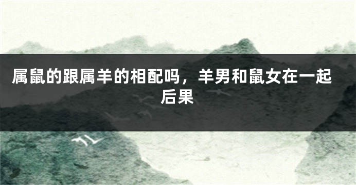 属鼠的跟属羊的相配吗，羊男和鼠女在一起后果