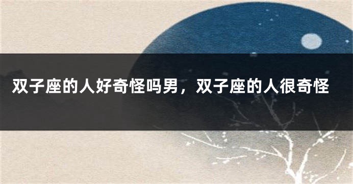 双子座的人好奇怪吗男，双子座的人很奇怪