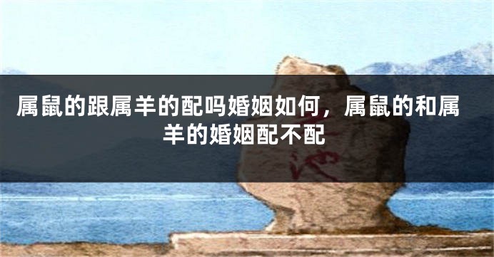 属鼠的跟属羊的配吗婚姻如何，属鼠的和属羊的婚姻配不配