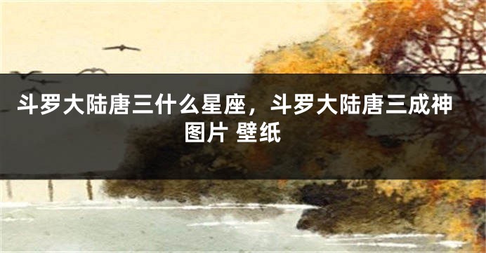 斗罗大陆唐三什么星座，斗罗大陆唐三成神图片 壁纸