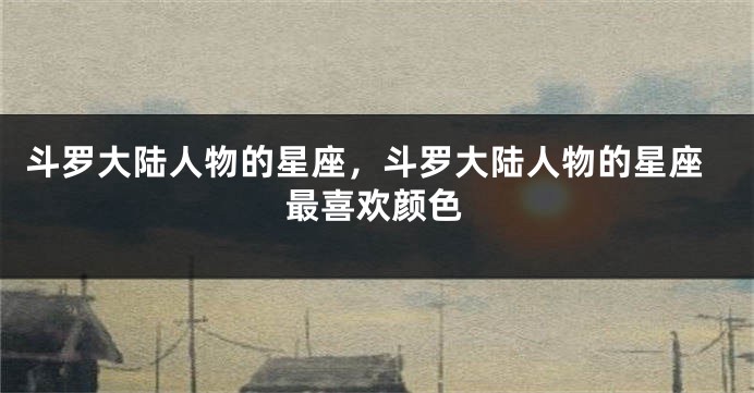 斗罗大陆人物的星座，斗罗大陆人物的星座最喜欢颜色
