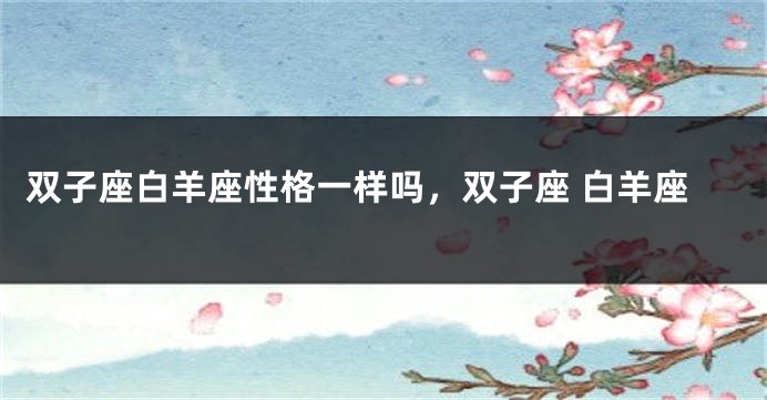 双子座白羊座性格一样吗,双子座 白羊座