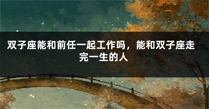 双子座能和前任一起工作吗，能和双子座走完一生的人