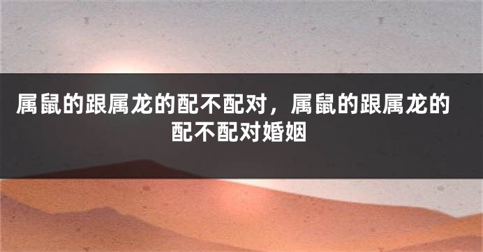 属鼠的跟属龙的配不配对，属鼠的跟属龙的配不配对婚姻