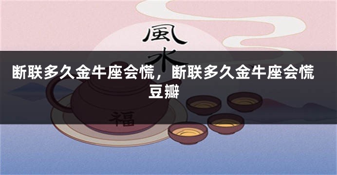 断联多久金牛座会慌，断联多久金牛座会慌 豆瓣