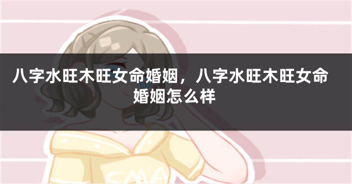 八字水旺木旺女命婚姻，八字水旺木旺女命婚姻怎么样