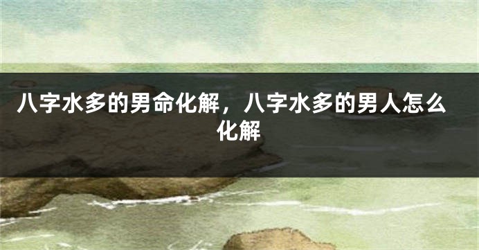 八字水多的男命化解，八字水多的男人怎么化解