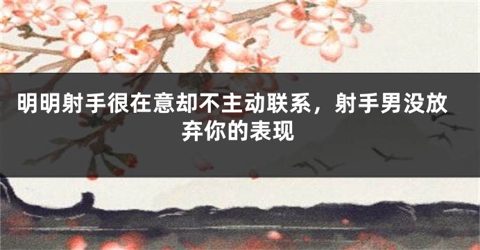 明明射手很在意却不主动联系，射手男没放弃你的表现