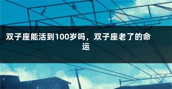 双子座能活到100岁吗，双子座老了的命运