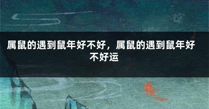 属鼠的遇到鼠年好不好，属鼠的遇到鼠年好不好运