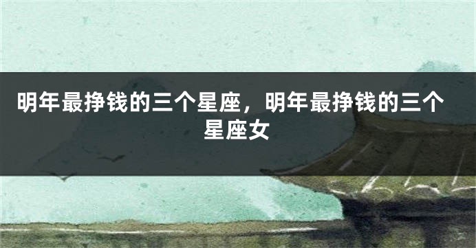 明年最挣钱的三个星座，明年最挣钱的三个星座女