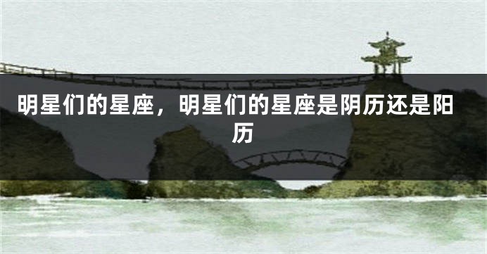 明星们的星座，明星们的星座是阴历还是阳历