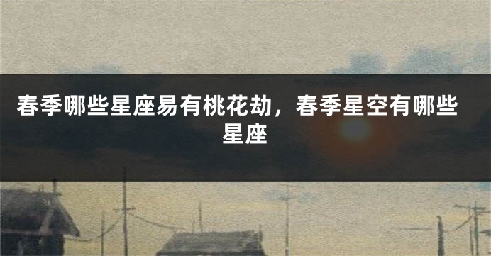 春季哪些星座易有桃花劫，春季星空有哪些星座
