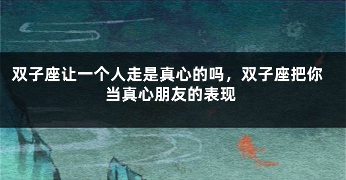双子座让一个人走是真心的吗，双子座把你当真心朋友的表现