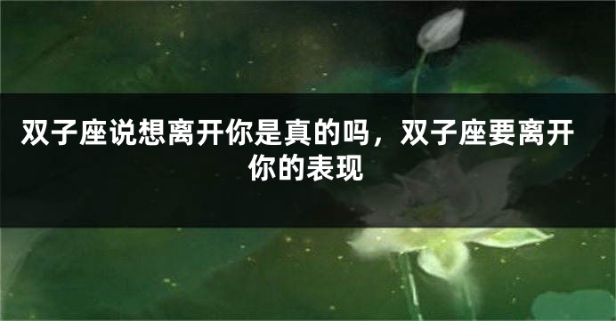 双子座说想离开你是真的吗，双子座要离开你的表现
