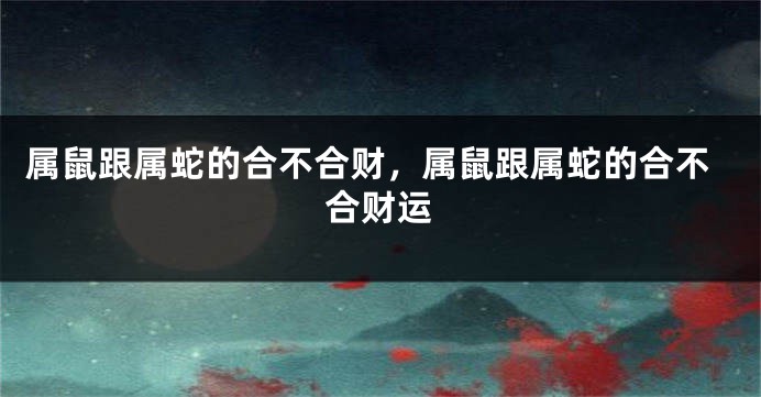 属鼠跟属蛇的合不合财，属鼠跟属蛇的合不合财运