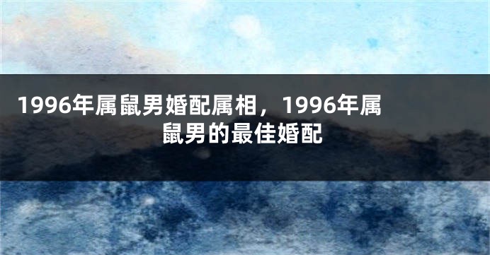1996年属鼠男婚配属相，1996年属鼠男的最佳婚配