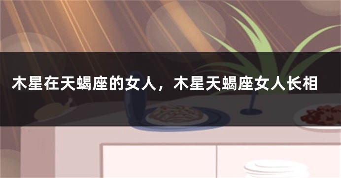 木星在天蝎座的女人，木星天蝎座女人长相