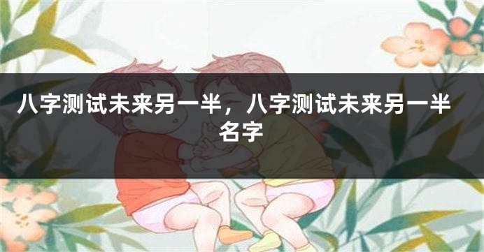 八字测试未来另一半，八字测试未来另一半名字