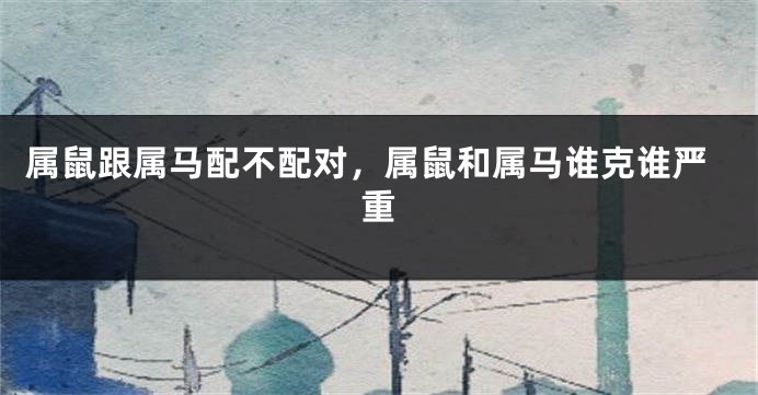 属鼠跟属马配不配对，属鼠和属马谁克谁严重