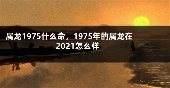 属龙1975什么命，1975年的属龙在2021怎么样