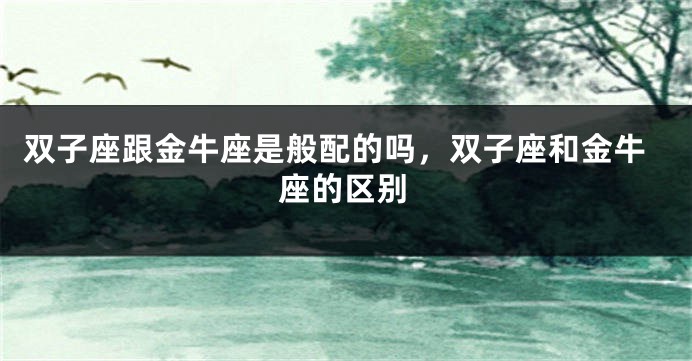 双子座跟金牛座是般配的吗，双子座和金牛座的区别