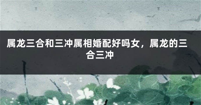 属龙三合和三冲属相婚配好吗女，属龙的三合三冲