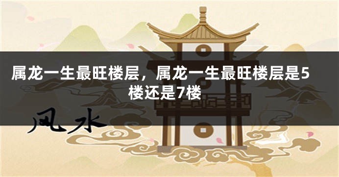 属龙一生最旺楼层，属龙一生最旺楼层是5楼还是7楼
