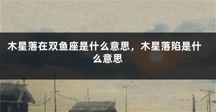 木星落在双鱼座是什么意思，木星落陷是什么意思