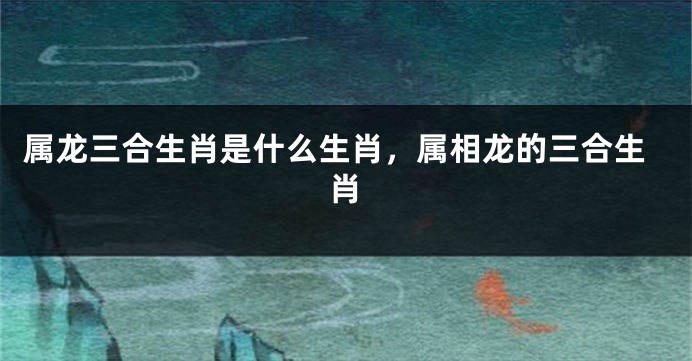 属龙三合生肖是什么生肖，属相龙的三合生肖