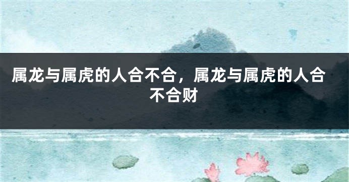 属龙与属虎的人合不合，属龙与属虎的人合不合财