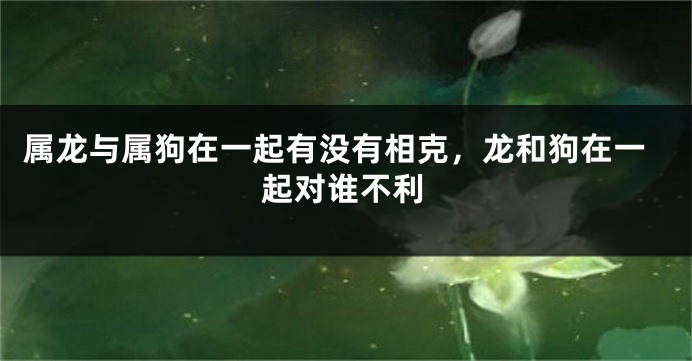 属龙与属狗在一起有没有相克，龙和狗在一起对谁不利