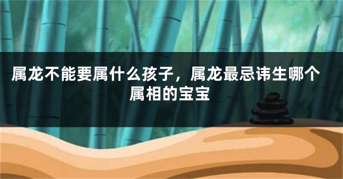 属龙不能要属什么孩子，属龙最忌讳生哪个属相的宝宝