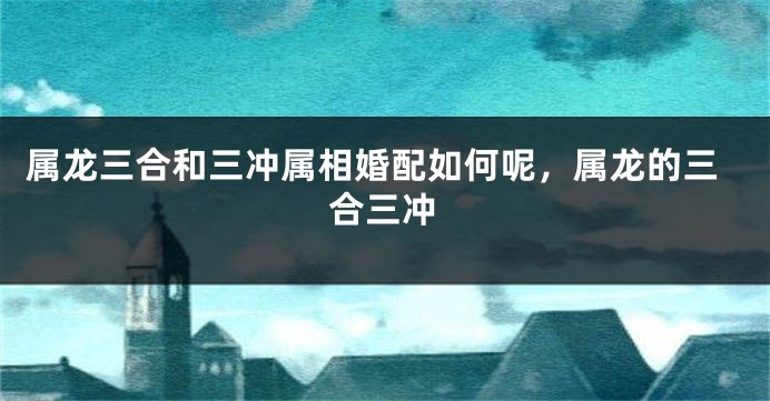 属龙三合和三冲属相婚配如何呢，属龙的三合三冲
