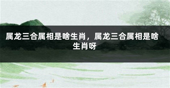 属龙三合属相是啥生肖，属龙三合属相是啥生肖呀